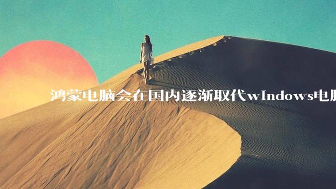 鸿蒙电脑会在国内逐渐取代windows电脑吗？